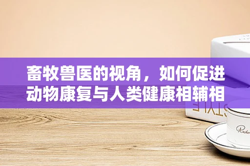 畜牧兽医的视角，如何促进动物康复与人类健康相辅相成？