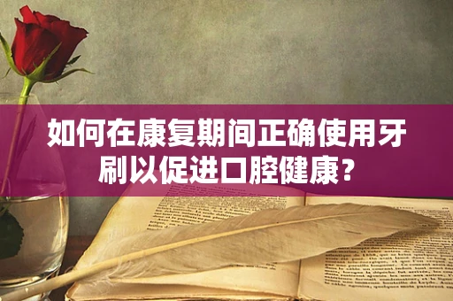 如何在康复期间正确使用牙刷以促进口腔健康？