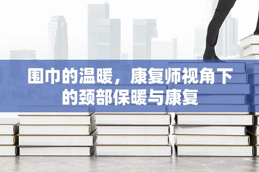 围巾的温暖，康复师视角下的颈部保暖与康复
