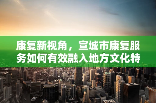康复新视角，宣城市康复服务如何有效融入地方文化特色？
