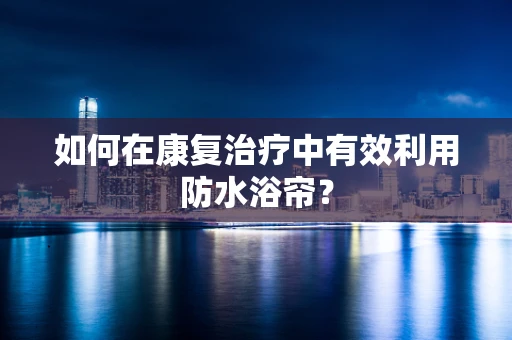 如何在康复治疗中有效利用防水浴帘？