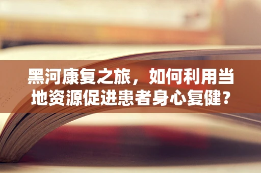 黑河康复之旅，如何利用当地资源促进患者身心复健？