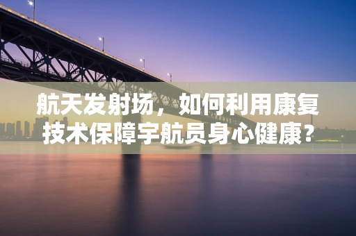 航天发射场，如何利用康复技术保障宇航员身心健康？