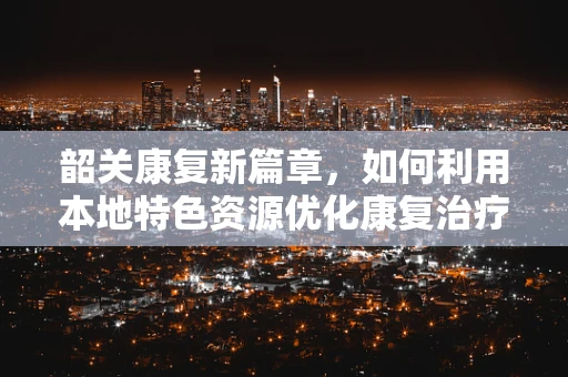韶关康复新篇章，如何利用本地特色资源优化康复治疗？