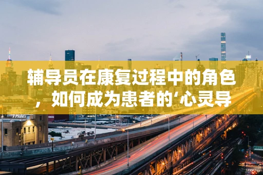 辅导员在康复过程中的角色，如何成为患者的‘心灵导师’？
