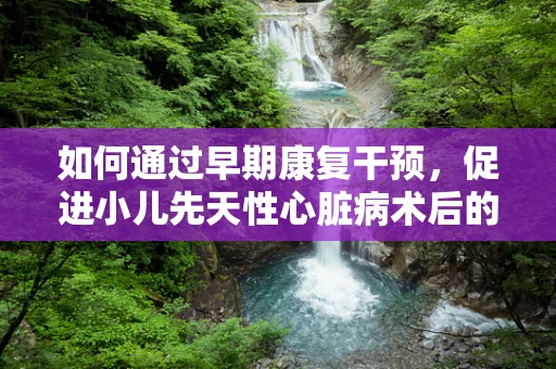 如何通过早期康复干预，促进小儿先天性心脏病术后的生活质量？