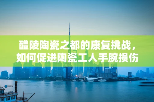 醴陵陶瓷之都的康复挑战，如何促进陶瓷工人手腕损伤的康复？