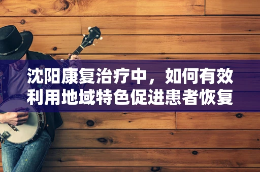 沈阳康复治疗中，如何有效利用地域特色促进患者恢复？