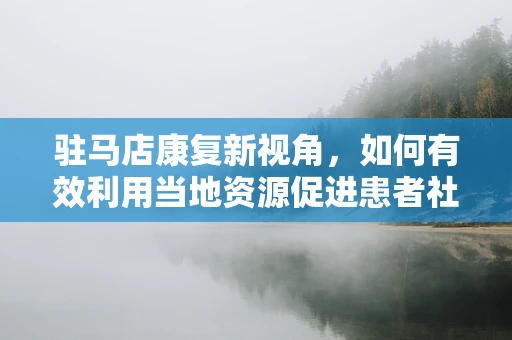 驻马店康复新视角，如何有效利用当地资源促进患者社区康复？