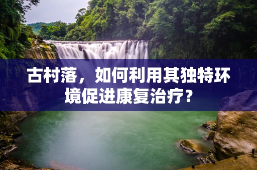 古村落，如何利用其独特环境促进康复治疗？