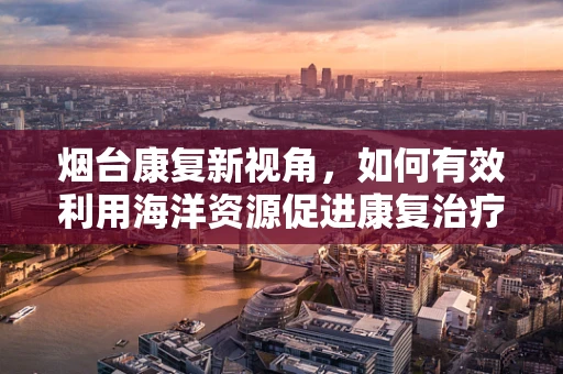烟台康复新视角，如何有效利用海洋资源促进康复治疗？