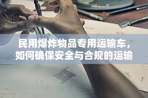 民用爆炸物品专用运输车，如何确保安全与合规的运输？