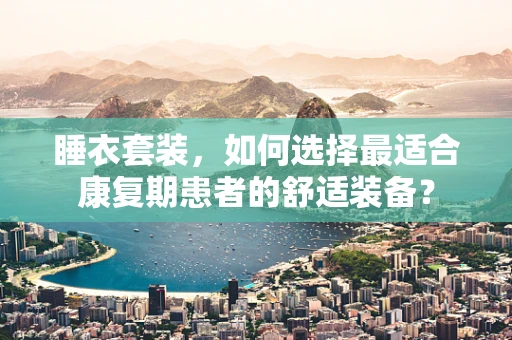 睡衣套装，如何选择最适合康复期患者的舒适装备？