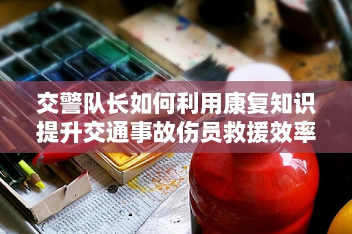 交警队长如何利用康复知识提升交通事故伤员救援效率？