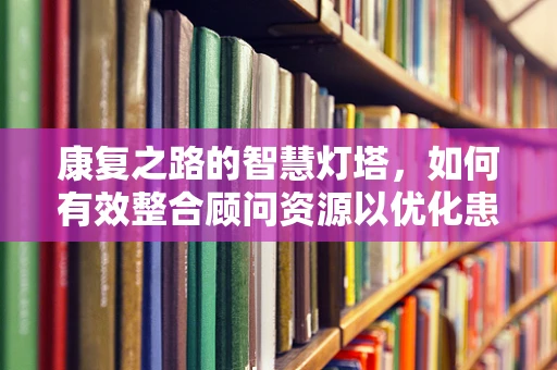 康复之路的智慧灯塔，如何有效整合顾问资源以优化患者康复计划？
