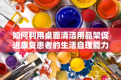 如何利用桌面清洁用品架促进康复患者的生活自理能力？