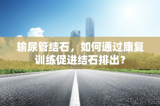 输尿管结石，如何通过康复训练促进结石排出？