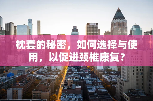 枕套的秘密，如何选择与使用，以促进颈椎康复？