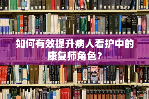 如何有效提升病人看护中的康复师角色？
