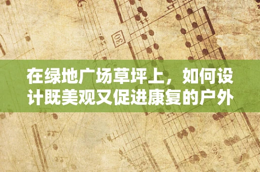 在绿地广场草坪上，如何设计既美观又促进康复的户外活动空间？