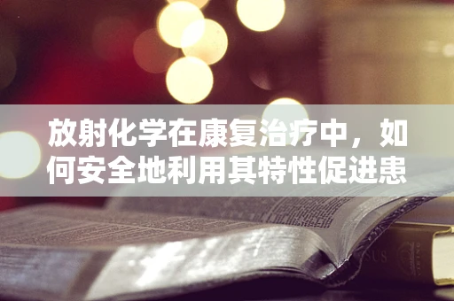放射化学在康复治疗中，如何安全地利用其特性促进患者恢复？