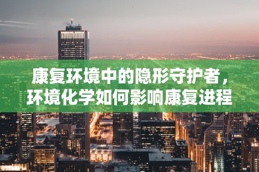 康复环境中的隐形守护者，环境化学如何影响康复进程？