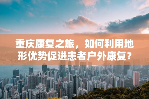 重庆康复之旅，如何利用地形优势促进患者户外康复？