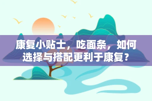 康复小贴士，吃面条，如何选择与搭配更利于康复？