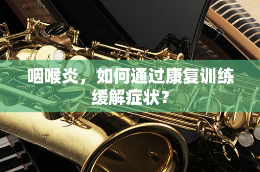 咽喉炎，如何通过康复训练缓解症状？