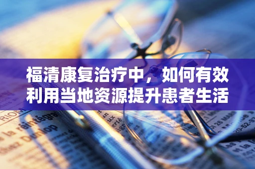福清康复治疗中，如何有效利用当地资源提升患者生活质量？