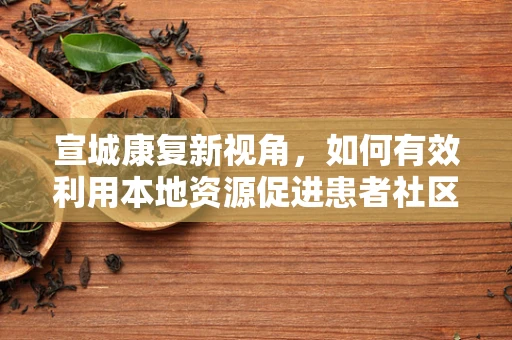 宣城康复新视角，如何有效利用本地资源促进患者社区康复？