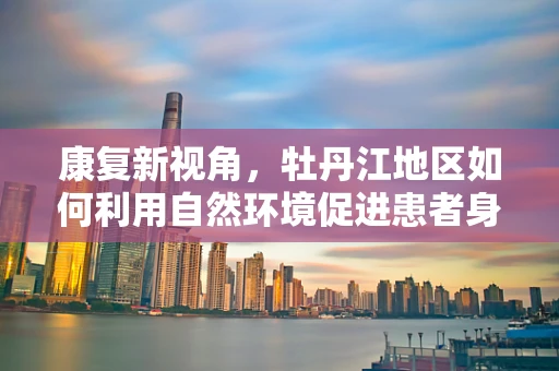 康复新视角，牡丹江地区如何利用自然环境促进患者身心康复？