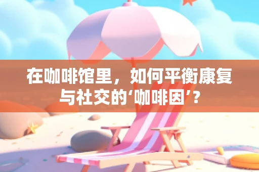 在咖啡馆里，如何平衡康复与社交的‘咖啡因’？