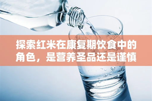 探索红米在康复期饮食中的角色，是营养圣品还是谨慎之选？