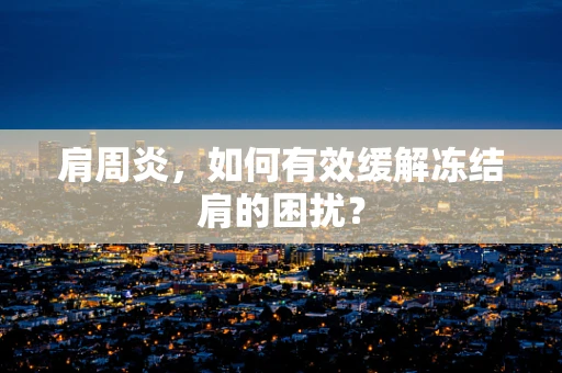 肩周炎，如何有效缓解冻结肩的困扰？
