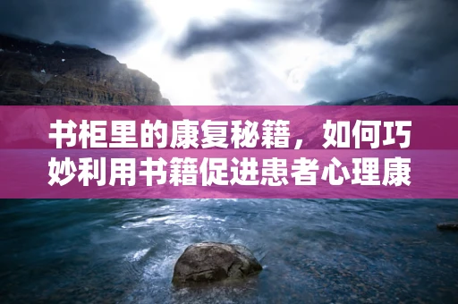 书柜里的康复秘籍，如何巧妙利用书籍促进患者心理康复？
