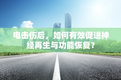 电击伤后，如何有效促进神经再生与功能恢复？