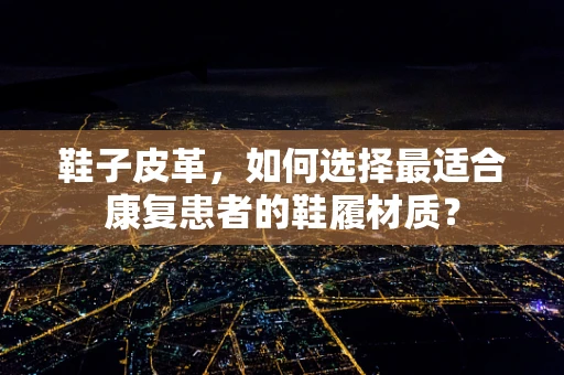鞋子皮革，如何选择最适合康复患者的鞋履材质？