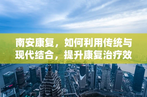 南安康复，如何利用传统与现代结合，提升康复治疗效果？