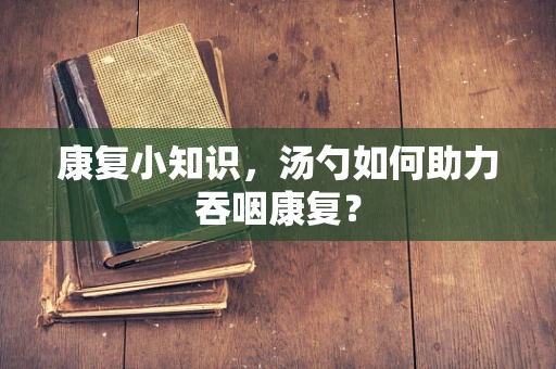 康复小知识，汤勺如何助力吞咽康复？