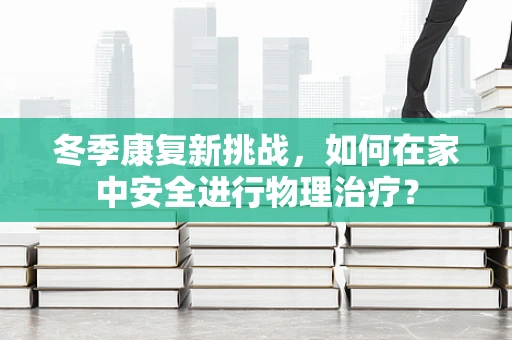 冬季康复新挑战，如何在家中安全进行物理治疗？