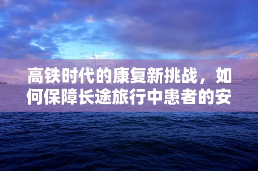 高铁时代的康复新挑战，如何保障长途旅行中患者的安全与舒适？