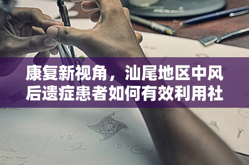 康复新视角，汕尾地区中风后遗症患者如何有效利用社区康复资源？