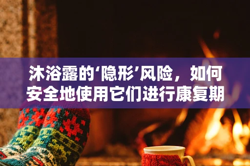 沐浴露的‘隐形’风险，如何安全地使用它们进行康复期皮肤护理？