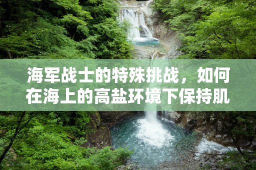 海军战士的特殊挑战，如何在海上的高盐环境下保持肌肉与关节健康？