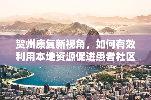 贺州康复新视角，如何有效利用本地资源促进患者社区康复？