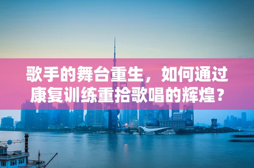 歌手的舞台重生，如何通过康复训练重拾歌唱的辉煌？