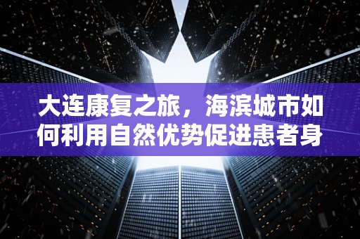 大连康复之旅，海滨城市如何利用自然优势促进患者身心康复？