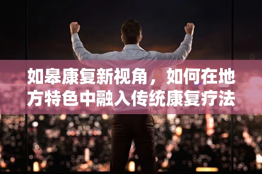 如皋康复新视角，如何在地方特色中融入传统康复疗法？