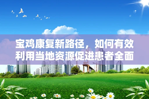 宝鸡康复新路径，如何有效利用当地资源促进患者全面康复？